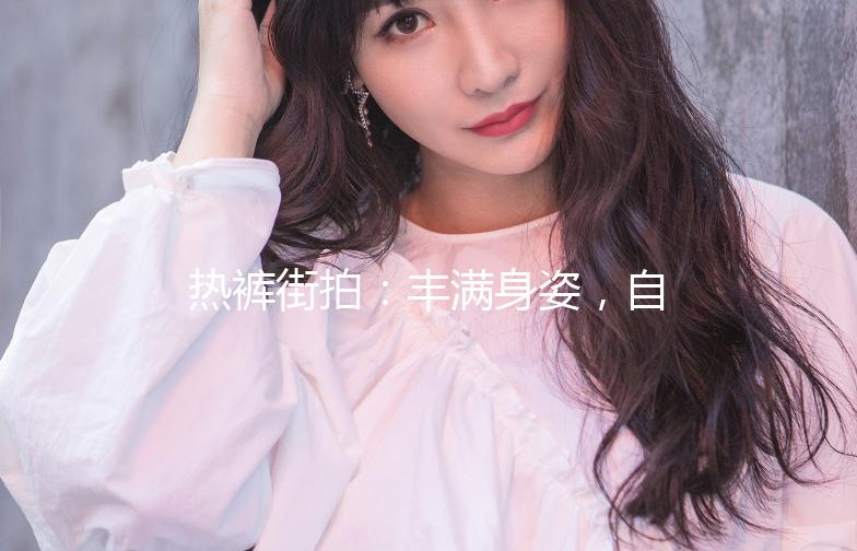 热裤街拍：丰满身姿，自信演绎