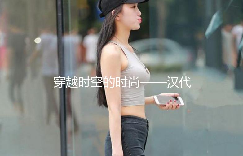 穿越时空的时尚——汉代服饰街拍大赏