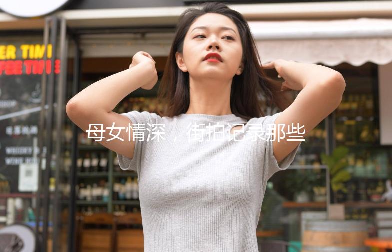 母女情深，街拍记录那些温馨瞬间