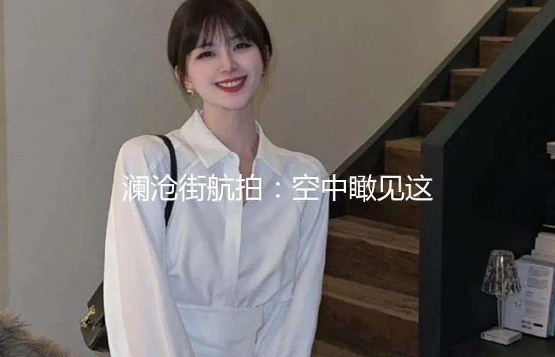 澜沧街航拍：空中瞰见这座城市的温柔与活力