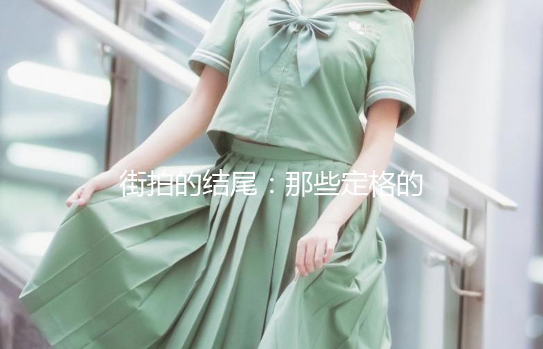 街拍的结尾：那些定格的瞬间，温暖了时光