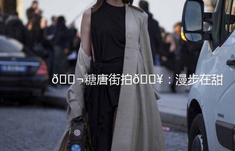 🍬糖唐街拍🎥：漫步在甜蜜的时光里