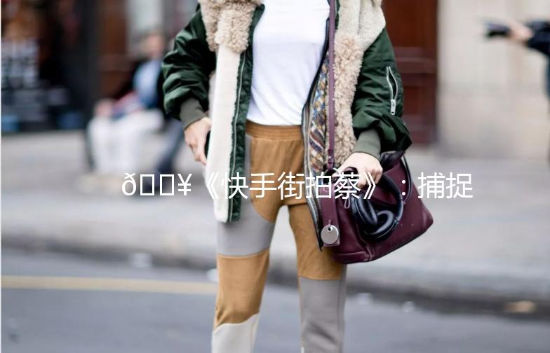 🎥《快手街拍蔡》：捕捉生活中的美好瞬间