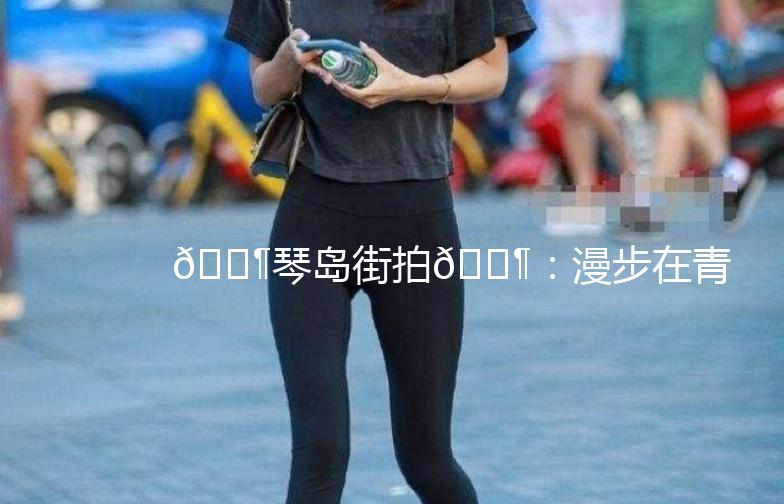 🎶琴岛街拍🎶：漫步在青岛的街头，捕捉那些美好的瞬间