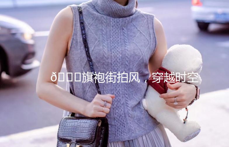 🎀旗袍街拍风，穿越时空的美丽邂逅🎀