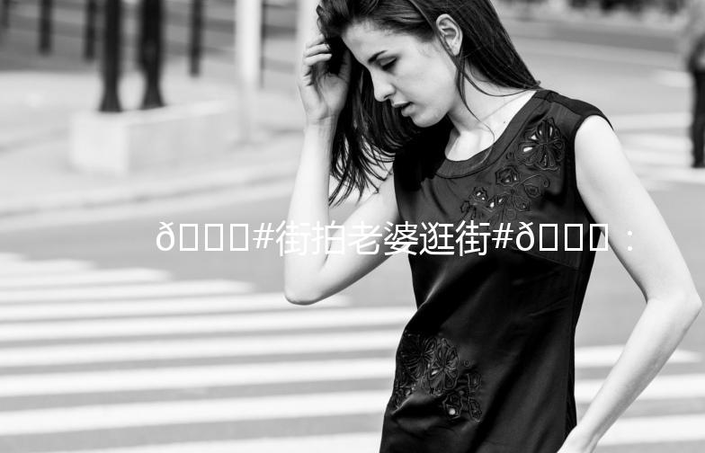 🎉#街拍老婆逛街#🎉：记录生活中的美好瞬间