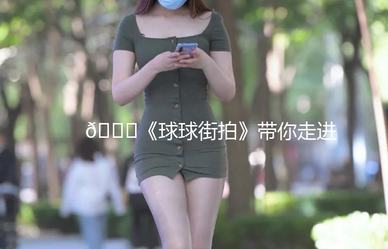 🎉《球球街拍》带你走进时尚潮流的街头世界！🎉