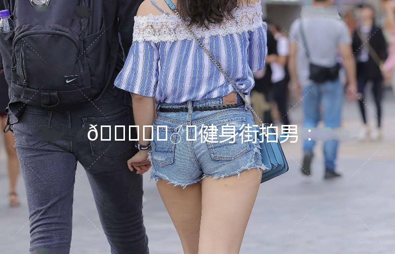 🏋️‍♂️健身街拍男：街头巷尾的肌肉魅力🌟