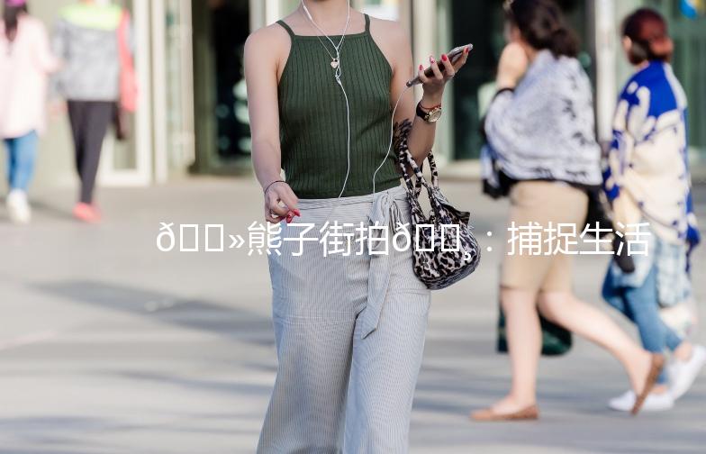 🐻熊子街拍📸:捕捉生活中的美好瞬间