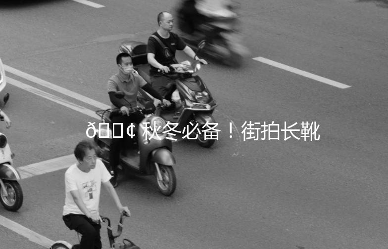 👢 秋冬必备！街拍长靴靴，让你美得刚刚好！