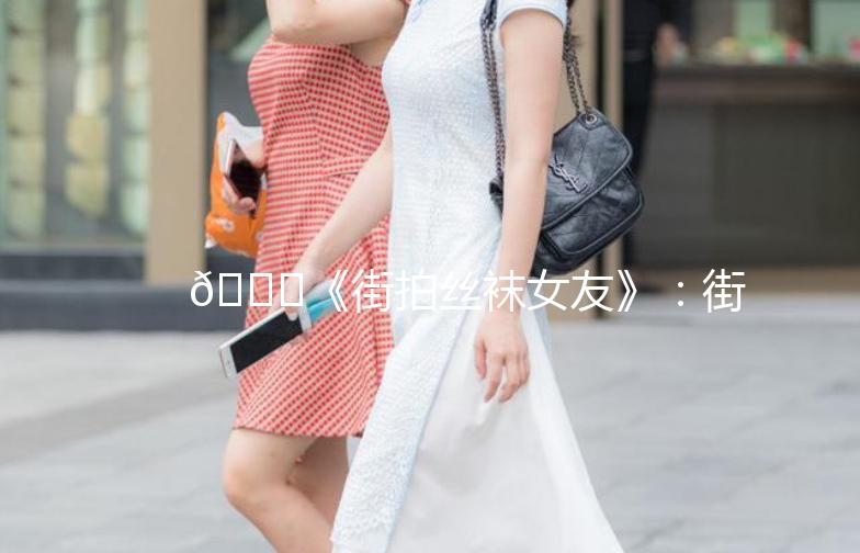 👗《街拍丝袜女友》：街头时尚的完美演绎👗