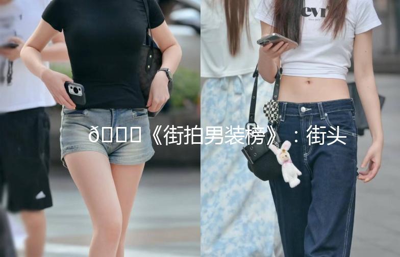 👖《街拍男装榜》：街头潮流，谁才是你的衣橱新宠？