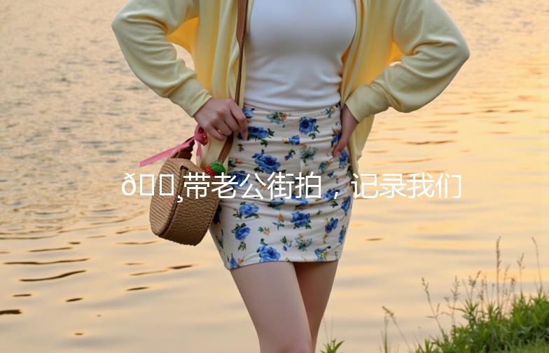 📸带老公街拍，记录我们的甜蜜瞬间！