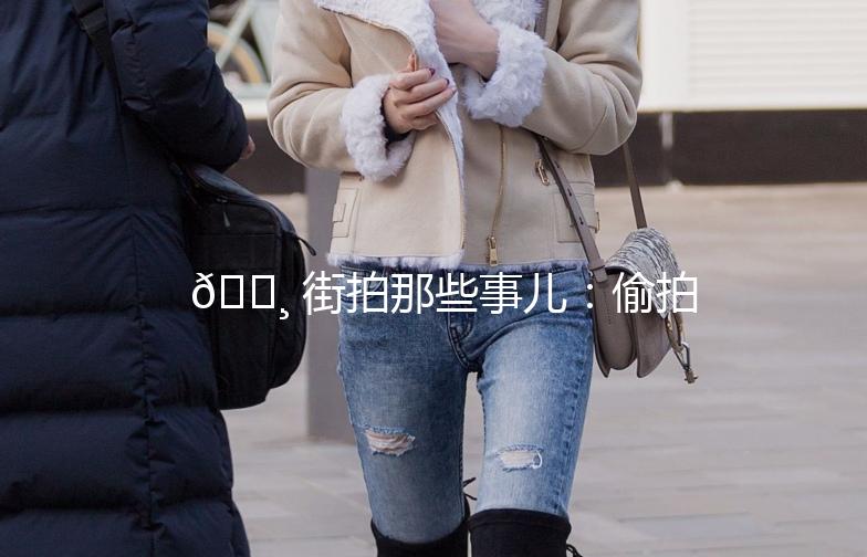 📸 街拍那些事儿：偷拍、漏出，你了解多少？