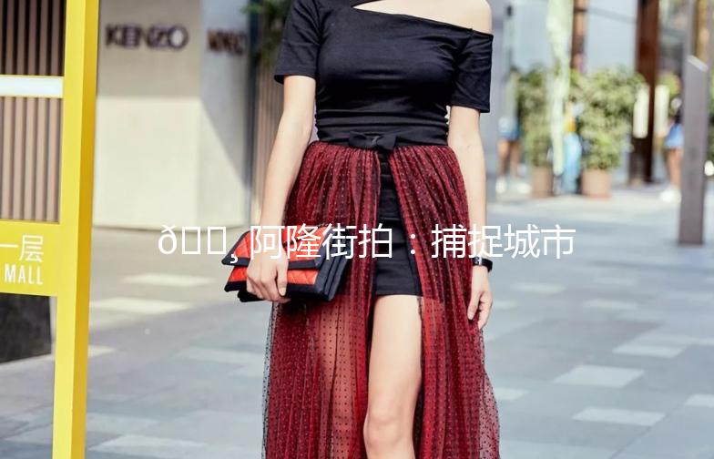 📸 阿隆街拍：捕捉城市生活的每一刻美好