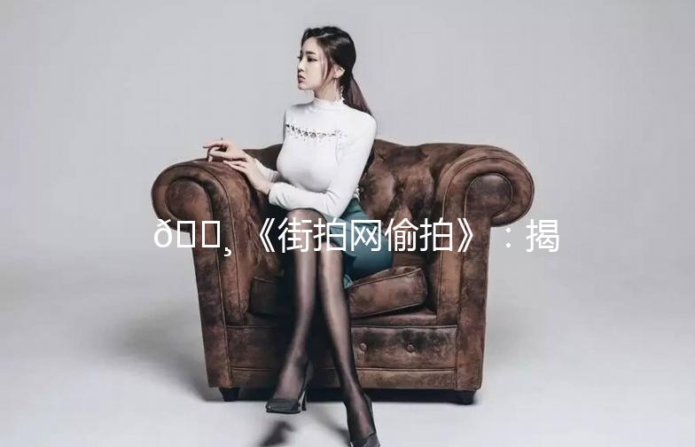 📸 《街拍网偷拍》：揭秘网络街拍那些事儿