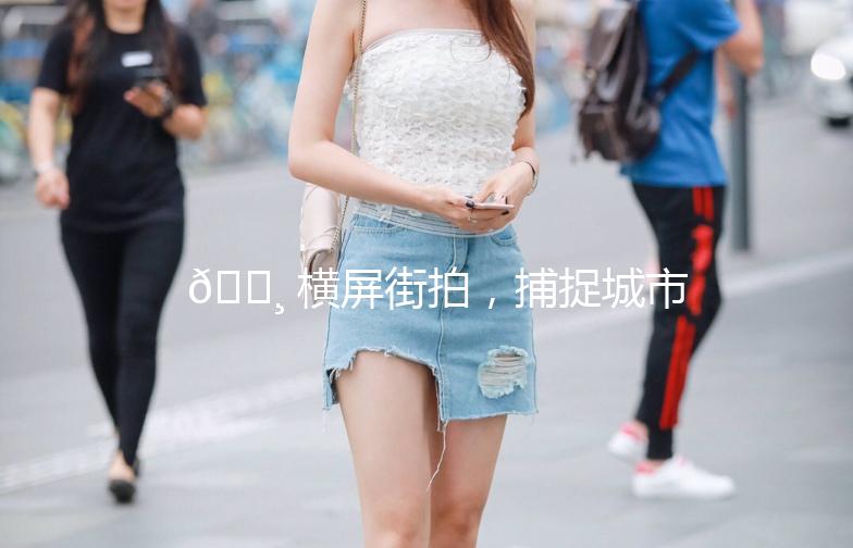 📸 横屏街拍，捕捉城市的瞬间魅力！