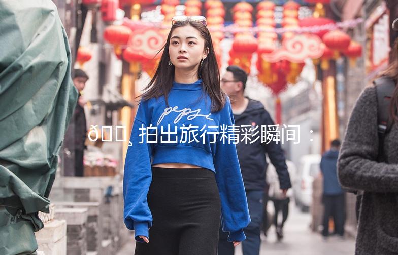 📸 拍出旅行精彩瞬间：旅游照片街拍全攻略