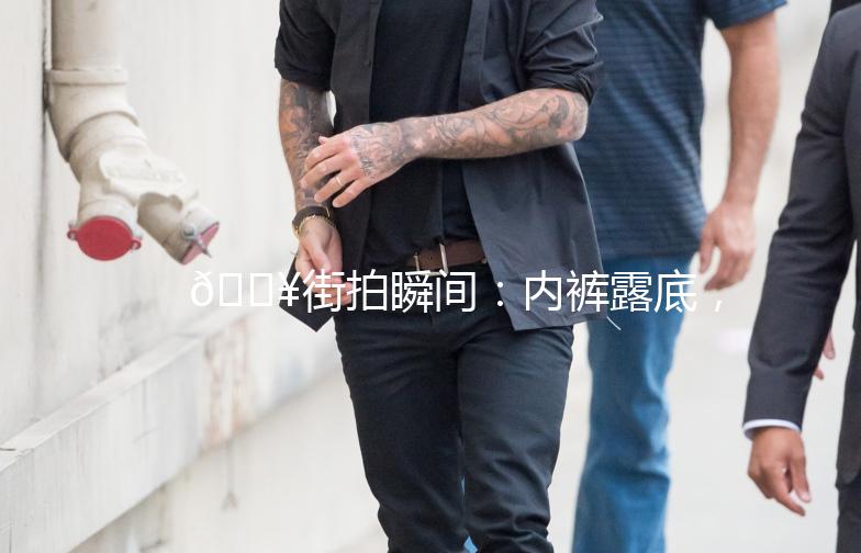 🔥街拍瞬间：内裤露底，尴尬还是时尚？🔥