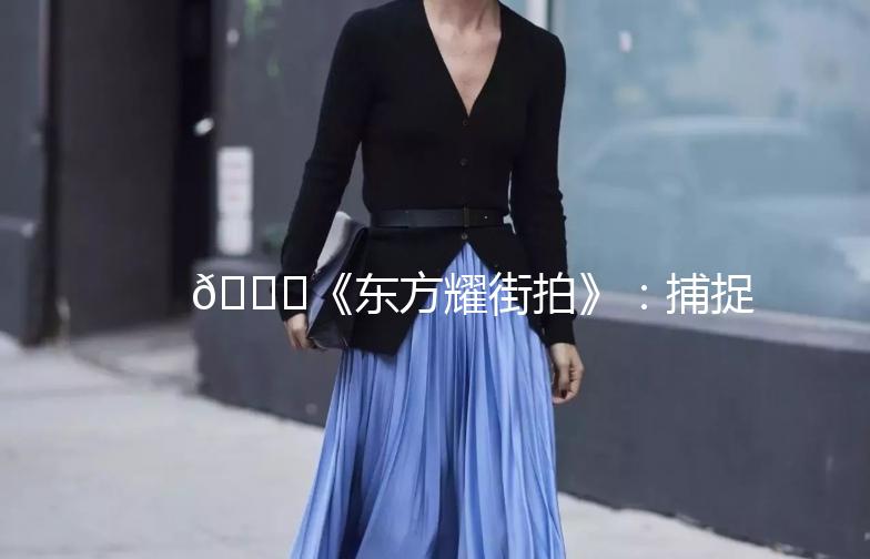 🌟《东方耀街拍》：捕捉街头时尚，记录生活点滴🌟