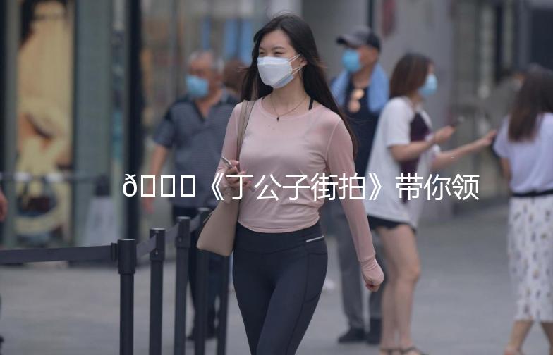 🌟《丁公子街拍》带你领略街头时尚魅力🌟