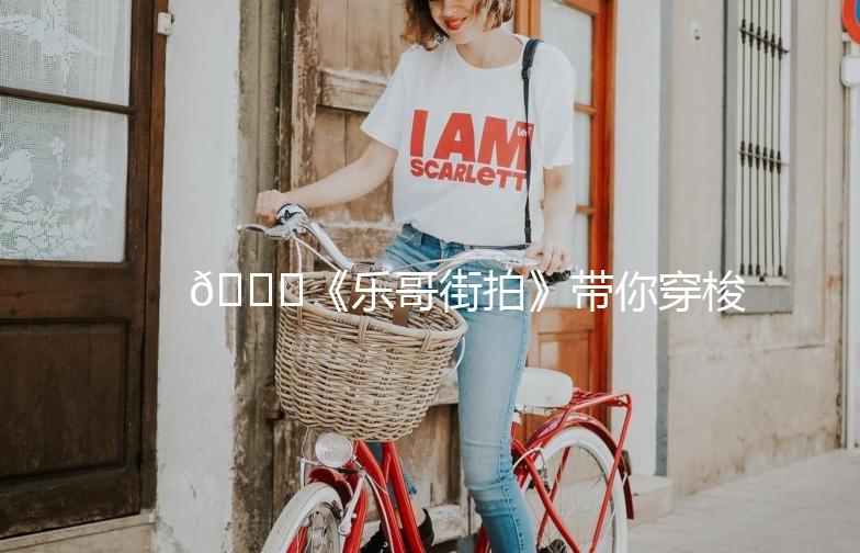 🌟《乐哥街拍》带你穿梭时尚街头，捕捉潮流瞬间！🌟