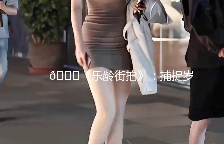 🌟《乐龄街拍》：捕捉岁月里的美好瞬间🌟