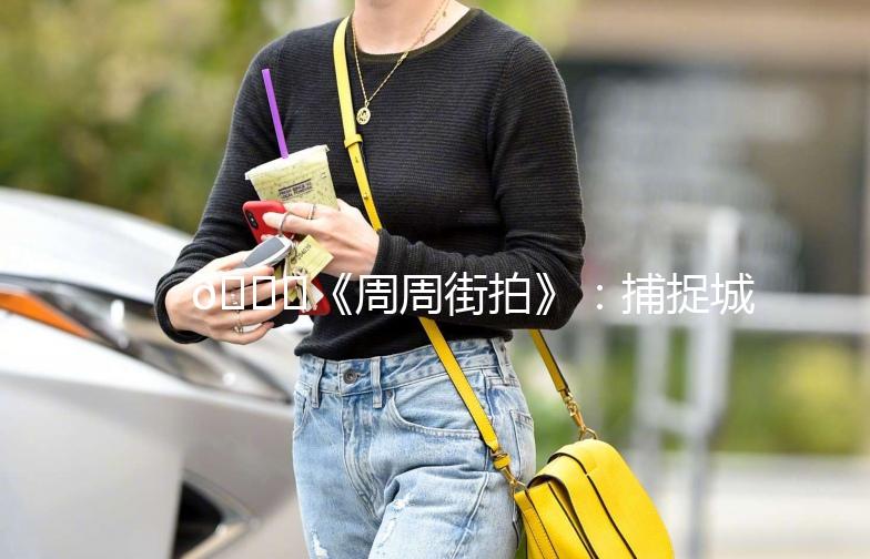 🌟《周周街拍》：捕捉城市街头的美，记录生活的点滴🌟