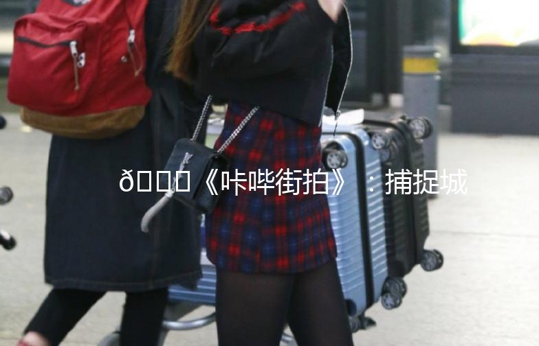 🌟《咔哔街拍》：捕捉城市街头的美，记录生活的瞬间🌟