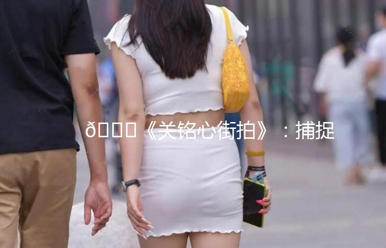 🌟《关铭心街拍》：捕捉城市街头的美与时尚🌟