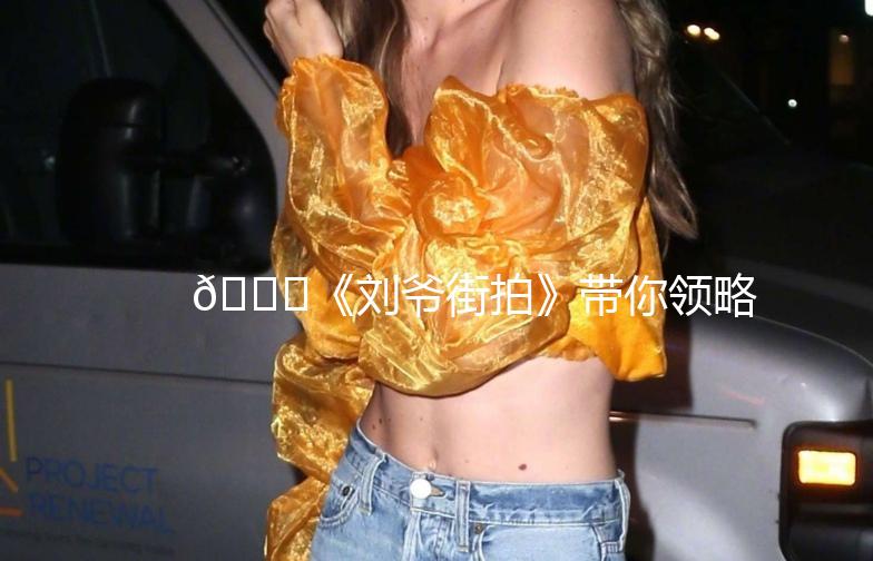 🌟《刘爷街拍》带你领略街头时尚魅力🌟