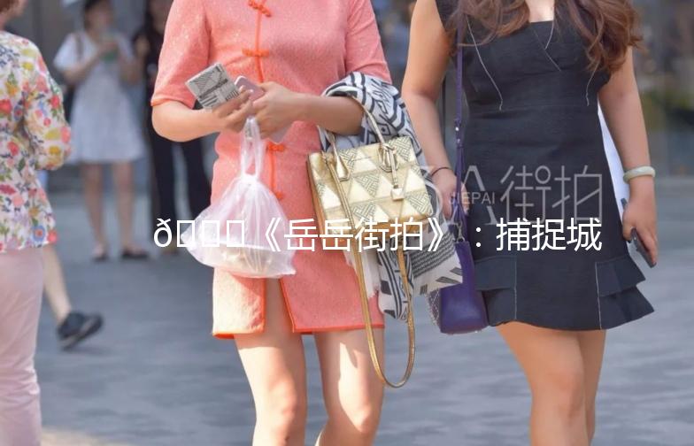 🌟《岳岳街拍》：捕捉城市街头的美与生活气息🌟