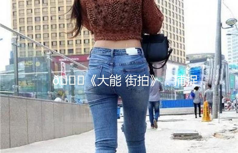 🌟《大能 街拍》:捕捉街头时尚,记录生活点滴🌟