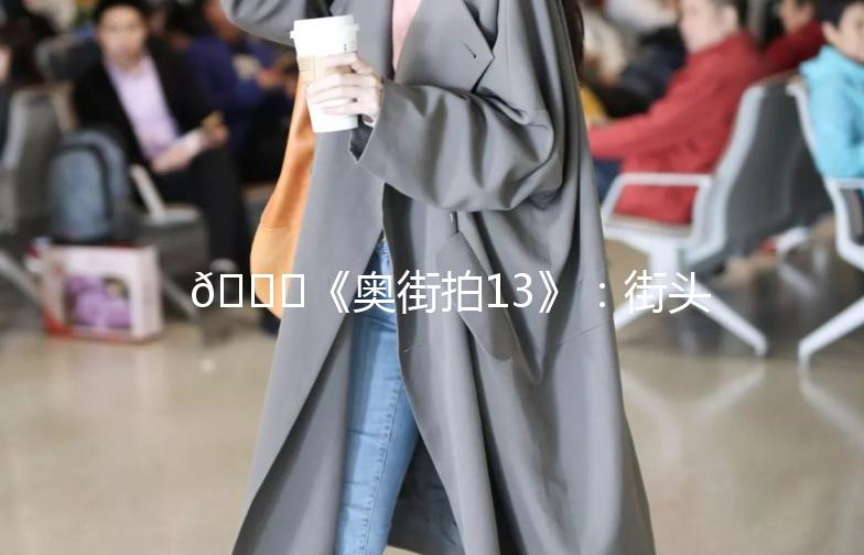 🌟《奥街拍13》：街头时尚，捕捉城市脉搏🌟