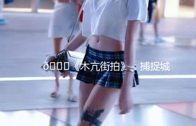 🌟《木亢街拍》:捕捉城市街头的美,记录生活的瞬间🌟