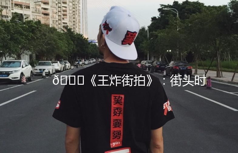 🌟《王炸街拍》:街头时尚的视觉盛宴🌟