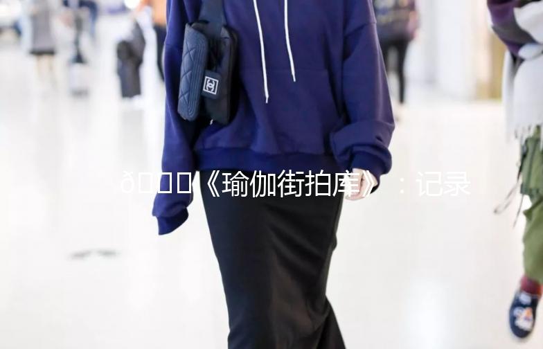 🌟《瑜伽街拍库》：记录生活中的瑜伽时光🌟