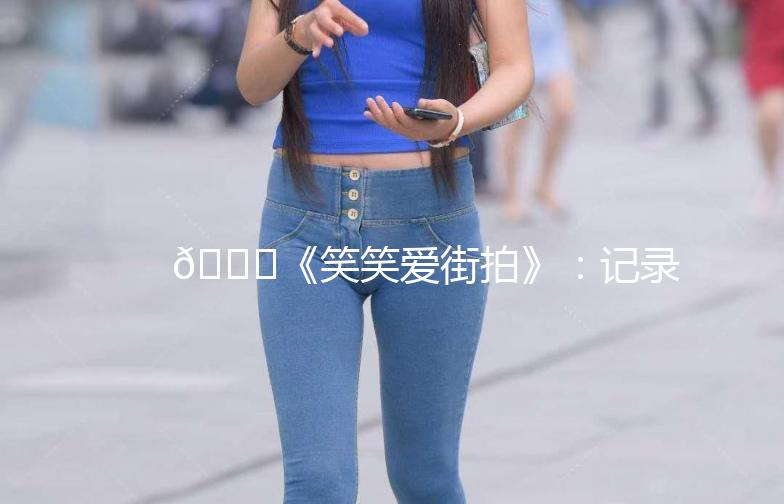 🌟《笑笑爱街拍》：记录生活中的美好瞬间📸