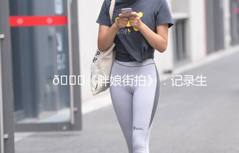 🌟《胖娘街拍》：记录生活中的美好瞬间🌟