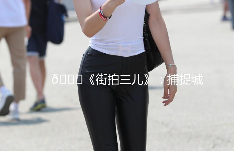 🌟《街拍三儿》：捕捉城市街头那些不凡身影🌟