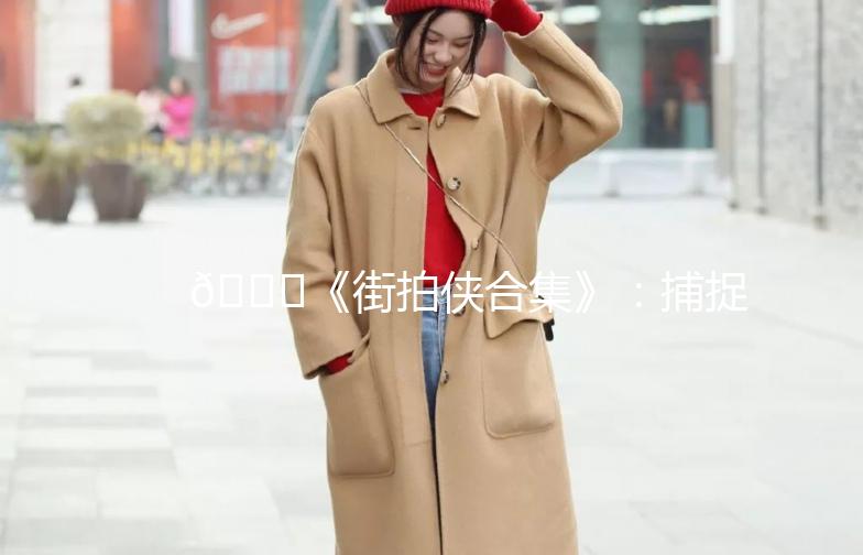 🌟《街拍侠合集》：捕捉街头时尚，记录生活点滴🌟