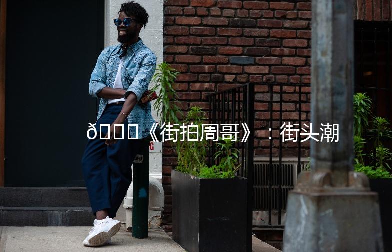 🌟《街拍周哥》：街头潮流的捕捉者，带你领略不一样的时尚风采🌟