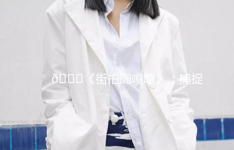 🌟《街拍周嘎嘎》：捕捉城市街头那些不凡瞬间🌟
