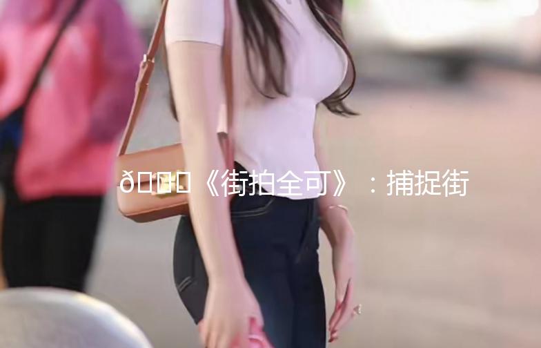 🌟《街拍全可》：捕捉街头时尚，记录生活点滴🌟