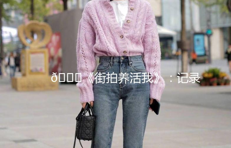 🌟《街拍养活我》：记录生活中的美好瞬间📸