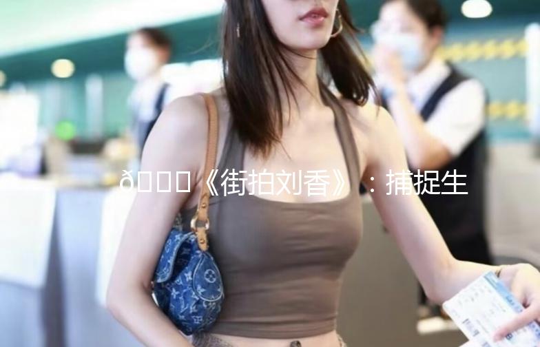 🌟《街拍刘香》：捕捉生活中的时尚瞬间🌟
