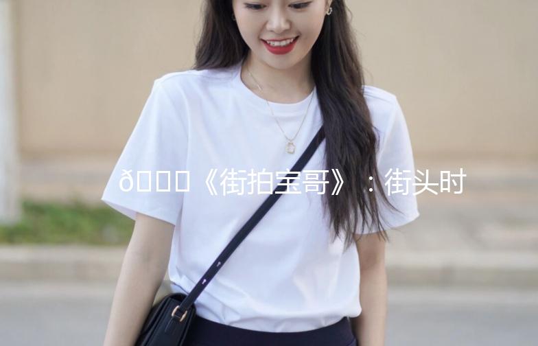 🌟《街拍宝哥》：街头时尚的捕捉者，带你领略不一样的城市风采🌟