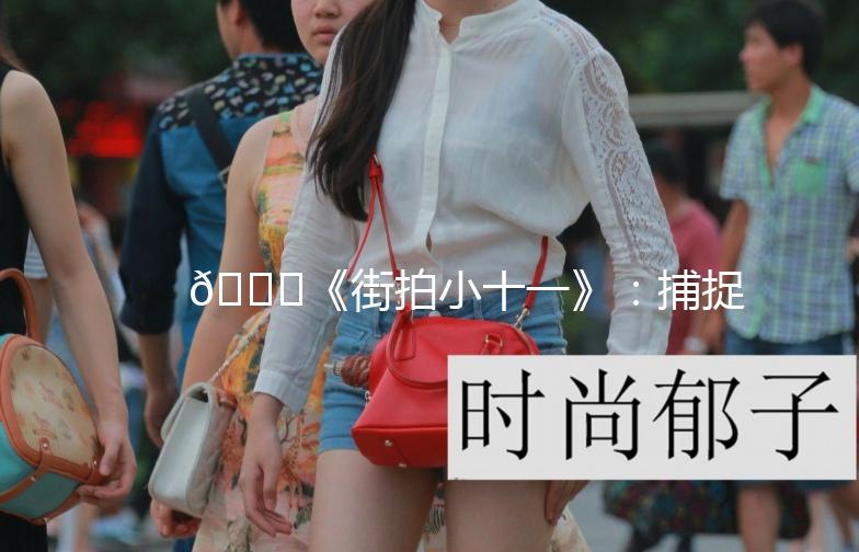 🌟《街拍小十一》：捕捉城市街头的小美好🌟