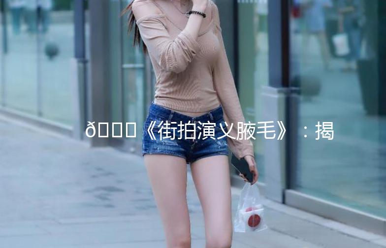 🌟《街拍演义腋毛》：揭秘都市男女的时尚秘密🌟