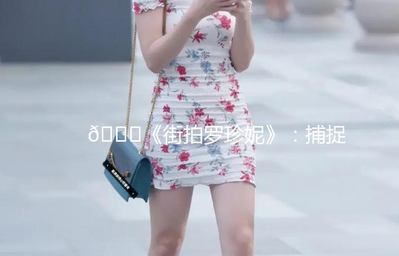 🌟《街拍罗珍妮》：捕捉时尚的瞬间，记录生活的美好🌟